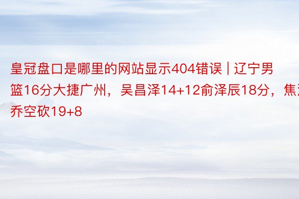 皇冠盘口是哪里的网站显示404错误 | 辽宁男篮16分大捷广州,吴昌泽14+12俞泽辰18分,焦泊乔空砍19+8