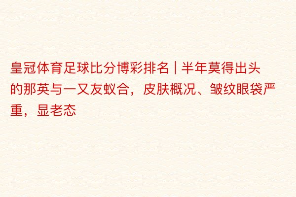 皇冠体育足球比分博彩排名 | 半年莫得出头的那英与一又友蚁合,皮肤概况、皱纹眼袋严重,显老态