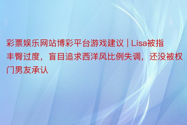 彩票娱乐网站博彩平台游戏建议 | Lisa被指丰臀过度,盲目追求西洋风比例失调,还没被权门男友承认