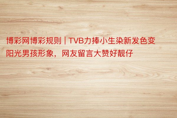 博彩网博彩规则 | TVB力捧小生染新发色变阳光男孩形象,网友留言大赞好靓仔