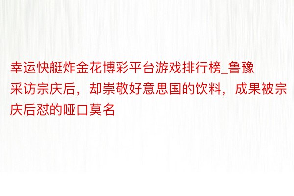 幸运快艇炸金花博彩平台游戏排行榜_鲁豫采访宗庆后,却崇敬好意思国的饮料,成果被宗庆后怼的哑口莫名