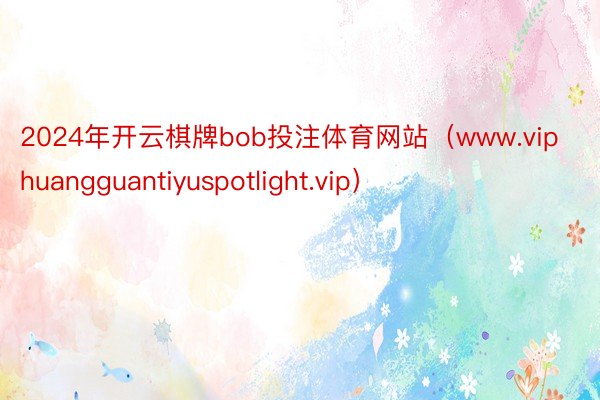 2024年开云棋牌bob投注体育网站（www.viphuangguantiyuspotlight.vip）