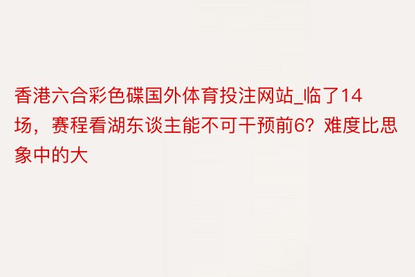 香港六合彩色碟国外体育投注网站_临了14场,赛程看湖东谈主能不可干预前6?难度比思象中的大