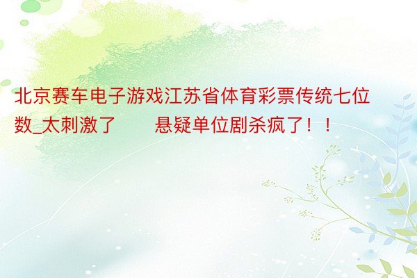 北京赛车电子游戏江苏省体育彩票传统七位数_太刺激了‼️悬疑单位剧杀疯了!!