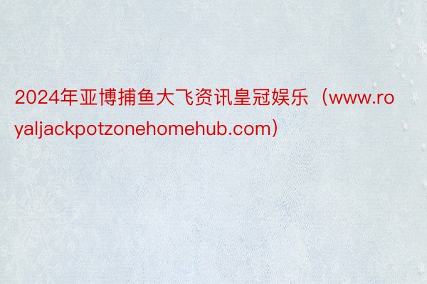 2024年亚博捕鱼大飞资讯皇冠娱乐(www.royaljackpotzonehomehub.com)