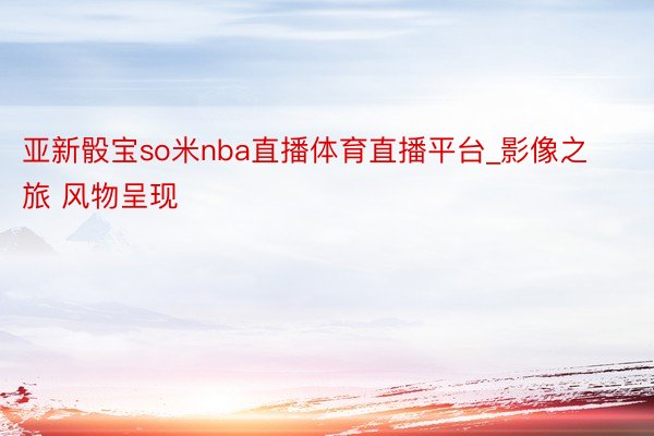 亚新骰宝so米nba直播体育直播平台_影像之旅 风物呈现