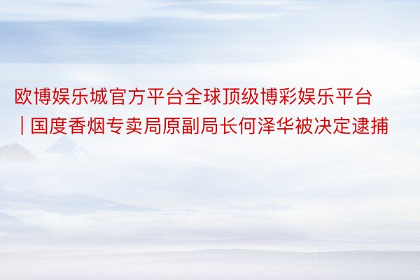 欧博娱乐城官方平台全球顶级博彩娱乐平台 | 国度香烟专卖局原副局长何泽华被决定逮捕