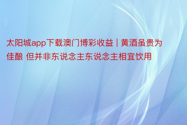 太阳城app下载澳门博彩收益 | 黄酒虽贵为佳酿 但并非东说念主东说念主相宜饮用