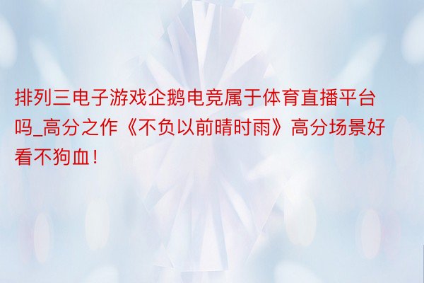 排列三电子游戏企鹅电竞属于体育直播平台吗_高分之作《不负以前晴时雨》高分场景好看不狗血!
