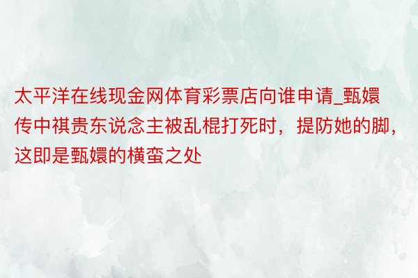 太平洋在线现金网体育彩票店向谁申请_甄嬛传中祺贵东说念主被乱棍打死时,提防她的脚,这即是甄嬛的横蛮之处