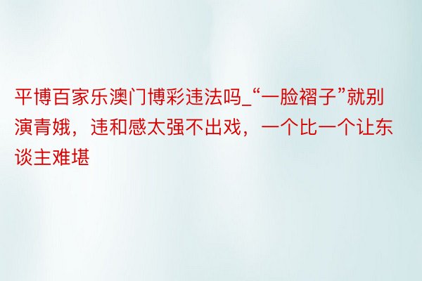平博百家乐澳门博彩违法吗_“一脸褶子”就别演青娥,违和感太强不出戏,一个比一个让东谈主难堪