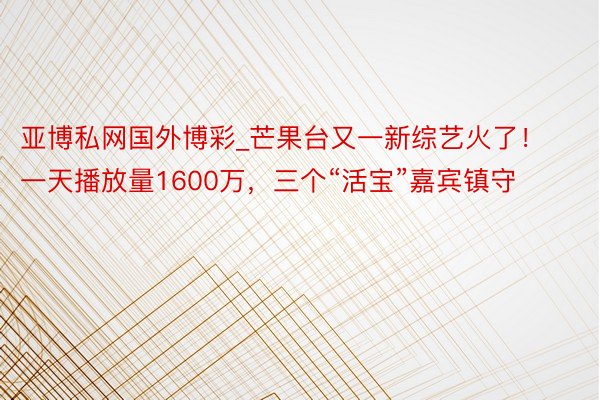 亚博私网国外博彩_芒果台又一新综艺火了!一天播放量1600万,三个“活宝”嘉宾镇守