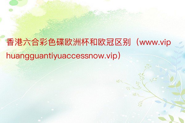 香港六合彩色碟欧洲杯和欧冠区别(www.viphuangguantiyuaccessnow.vip)