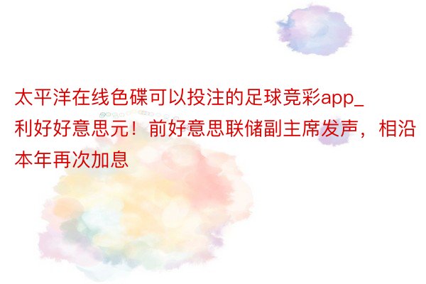 太平洋在线色碟可以投注的足球竞彩app_利好好意思元！前好意思联储副主席发声，相沿本年再次加息