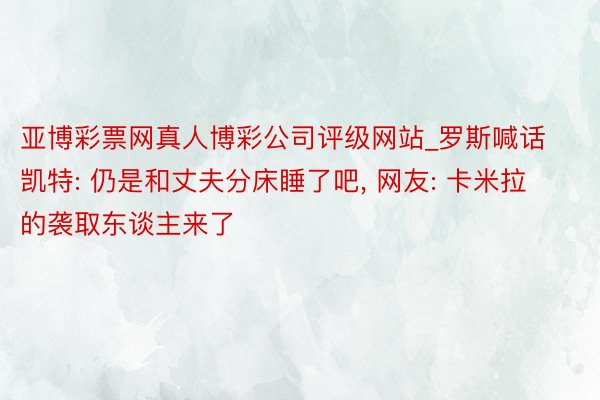 亚博彩票网真人博彩公司评级网站_罗斯喊话凯特: 仍是和丈夫分床睡了吧, 网友: 卡米拉的袭取东谈主来了