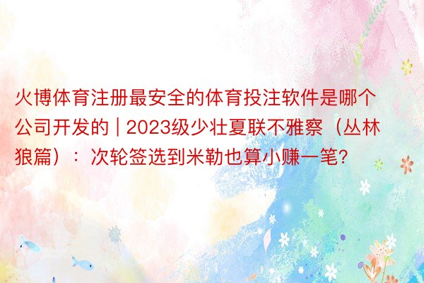 火博体育注册最安全的体育投注软件是哪个公司开发的 | 2023级少壮夏联不雅察(丛林狼篇):次轮签选到米勒也算小赚一笔?