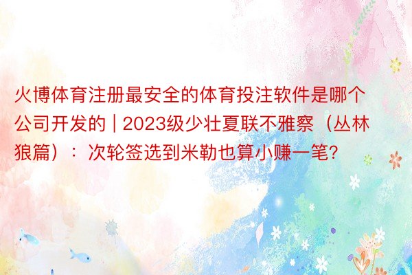 火博体育注册最安全的体育投注软件是哪个公司开发的 | 2023级少壮夏联不雅察（丛林狼篇）：次轮签选到米勒也算小赚一笔？