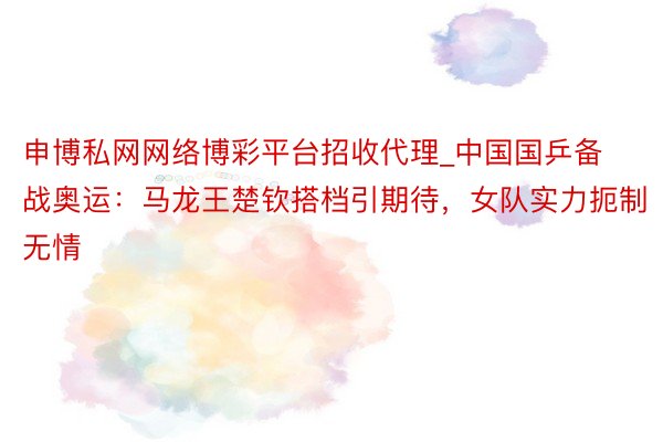 申博私网网络博彩平台招收代理_中国国乒备战奥运：马龙王楚钦搭档引期待，女队实力扼制无情