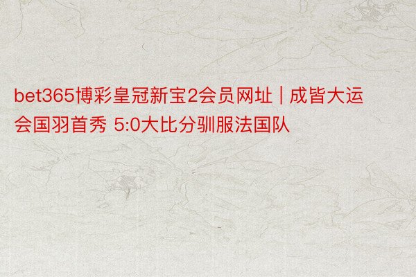 bet365博彩皇冠新宝2会员网址 | 成皆大运会国羽首秀 5:0大比分驯服法国队