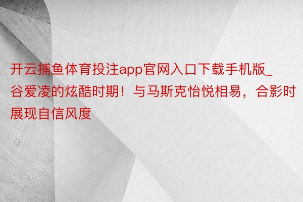 开云捕鱼体育投注app官网入口下载手机版_谷爱凌的炫酷时期!与马斯克怡悦相易,合影时展现自信风度
