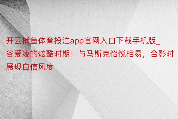 开云捕鱼体育投注app官网入口下载手机版_谷爱凌的炫酷时期！与马斯克怡悦相易，合影时展现自信风度