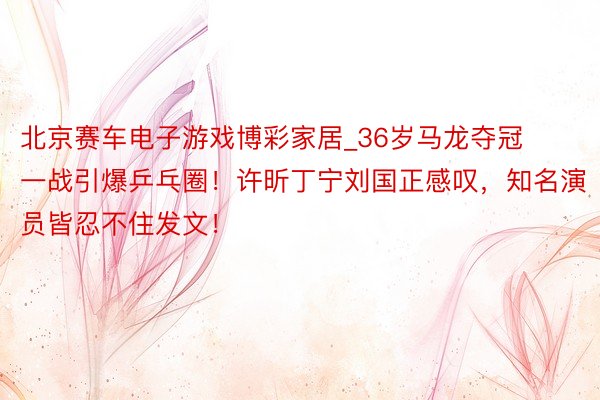 北京赛车电子游戏博彩家居_36岁马龙夺冠一战引爆乒乓圈!许昕丁宁刘国正感叹,知名演员皆忍不住发文!