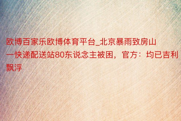 欧博百家乐欧博体育平台_北京暴雨致房山一快递配送站80东说念主被困,官方:均已吉利飘浮