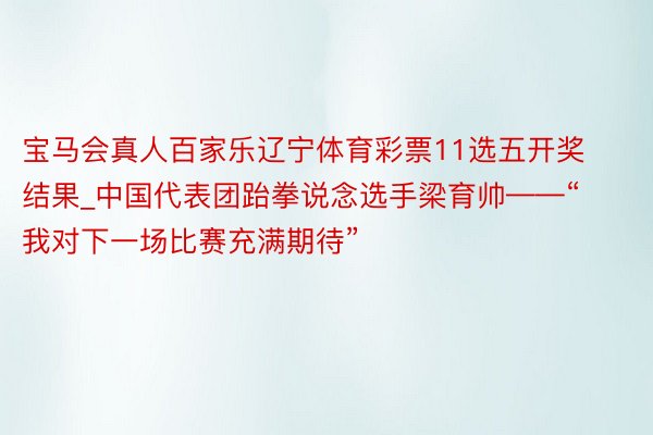 宝马会真人百家乐辽宁体育彩票11选五开奖结果_中国代表团跆拳说念选手梁育帅——“我对下一场比赛充满期待”