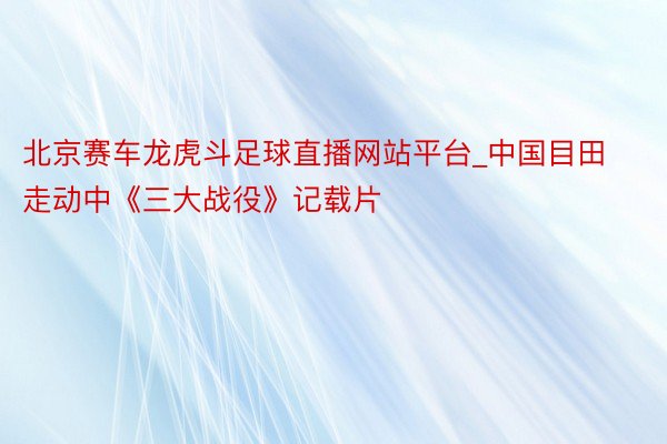 北京赛车龙虎斗足球直播网站平台_中国目田走动中《三大战役》记载片