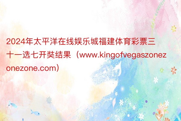 2024年太平洋在线娱乐城福建体育彩票三十一选七开奘结果（www.kingofvegaszonezonezone.com）