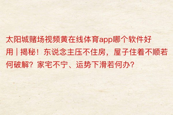 太阳城赌场视频黄在线体育app哪个软件好用 | 揭秘!东说念主压不住房,屋子住着不顺若何破解?家宅不宁、运势下滑若何办?
