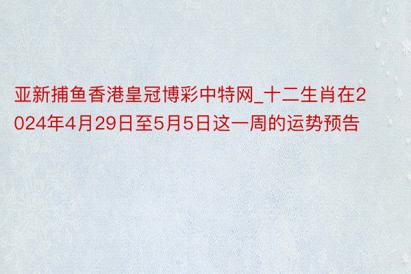 亚新捕鱼香港皇冠博彩中特网_十二生肖在2024年4月29日至5月5日这一周的运势预告