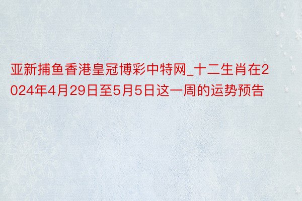 亚新捕鱼香港皇冠博彩中特网_十二生肖在2024年4月29日至5月5日这一周的运势预告