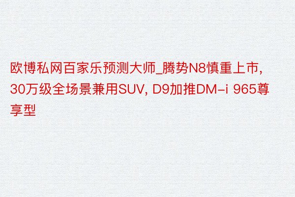 欧博私网百家乐预测大师_腾势N8慎重上市, 30万级全场景兼用SUV, D9加推DM-i 965尊享型