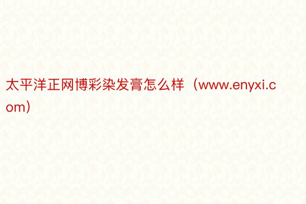 太平洋正网博彩染发膏怎么样（www.enyxi.com）