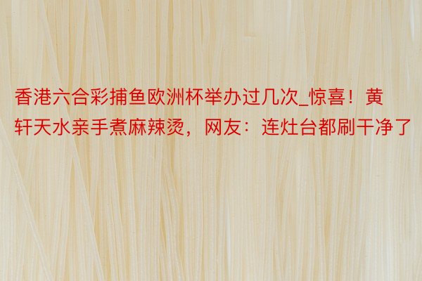 香港六合彩捕鱼欧洲杯举办过几次_惊喜!黄轩天水亲手煮麻辣烫,网友:连灶台都刷干净了