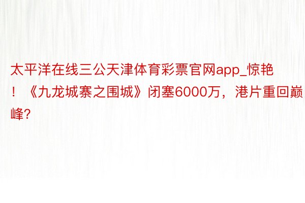 太平洋在线三公天津体育彩票官网app_惊艳！《九龙城寨之围城》闭塞6000万，港片重回巅峰？