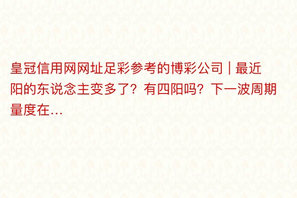 皇冠信用网网址足彩参考的博彩公司 | 最近阳的东说念主变多了？有四阳吗？下一波周期量度在…