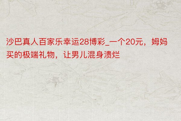 沙巴真人百家乐幸运28博彩_一个20元,姆妈买的极端礼物,让男儿混身溃烂
