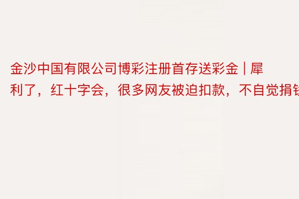 金沙中国有限公司博彩注册首存送彩金 | 犀利了,红十字会,很多网友被迫扣款,不自觉捐钱了