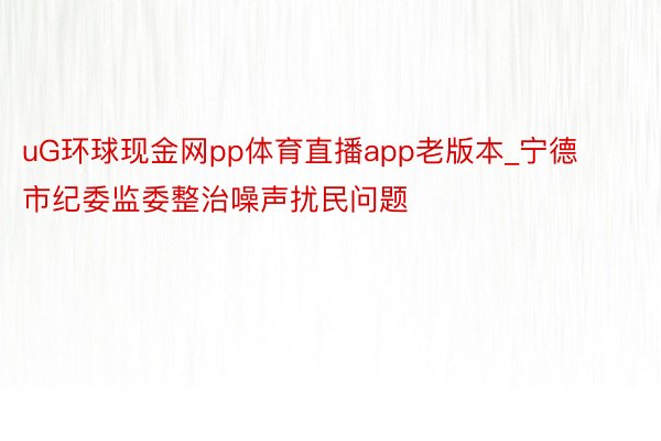 uG环球现金网pp体育直播app老版本_宁德市纪委监委整治噪声扰民问题