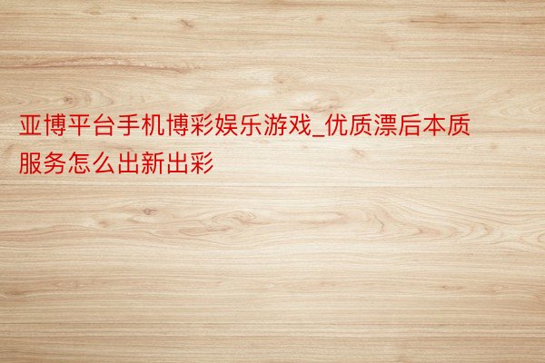 亚博平台手机博彩娱乐游戏_优质漂后本质服务怎么出新出彩