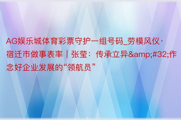 AG娱乐城体育彩票守护一组号码_劳模风仪·宿迁市做事表率|张莹:传承立异 作念好企业发展的“领航员”