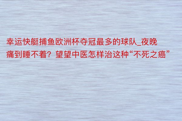 幸运快艇捕鱼欧洲杯夺冠最多的球队_夜晚痛到睡不着？望望中医怎样治这种“不死之癌”