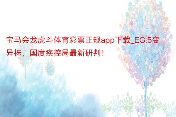 宝马会龙虎斗体育彩票正规app下载_EG.5变异株，国度疾控局最新研判！