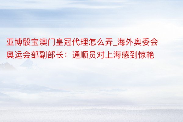 亚博骰宝澳门皇冠代理怎么弄_海外奥委会奥运会部副部长:通顺员对上海感到惊艳