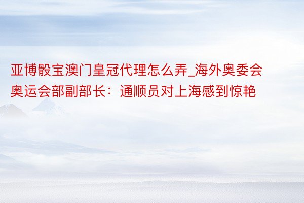 亚博骰宝澳门皇冠代理怎么弄_海外奥委会奥运会部副部长：通顺员对上海感到惊艳