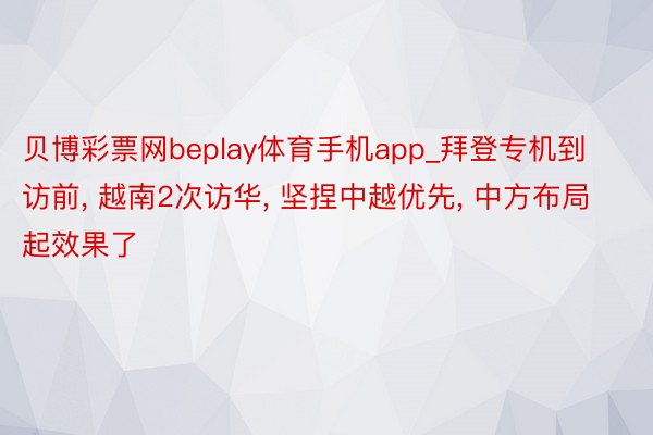 贝博彩票网beplay体育手机app_拜登专机到访前, 越南2次访华, 坚捏中越优先, 中方布局起效果了