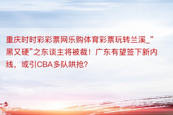 重庆时时彩彩票网乐购体育彩票玩转兰溪_“黑又硬”之东谈主将被裁!广东有望签下新内线,或引CBA多队哄抢?