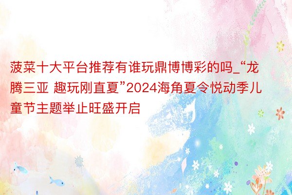 菠菜十大平台推荐有谁玩鼎博博彩的吗_“龙腾三亚 趣玩刚直夏”2024海角夏令悦动季儿童节主题举止旺盛开启